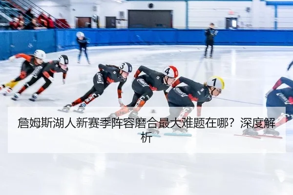 詹姆斯湖人新赛季阵容磨合最大难题在哪?深度解析