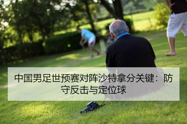 中国男足世预赛对阵沙特拿分关键:防守反击与定位球